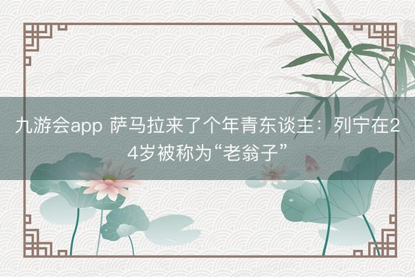 九游会app 萨马拉来了个年青东谈主：列宁在24岁被称为“老翁子”