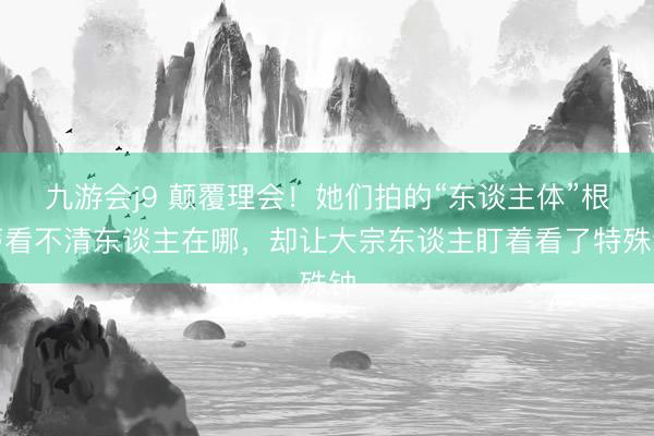 九游会j9 颠覆理会！她们拍的“东谈主体”根蒂看不清东谈主在哪，却让大宗东谈主盯着看了特殊钟