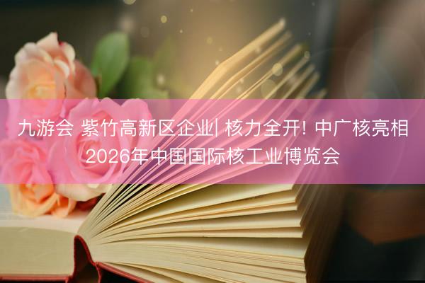 九游会 紫竹高新区企业| 核力全开! 中广核亮相2026年中国国际核工业博览会
