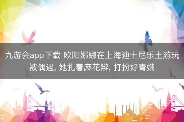九游会app下载 欧阳娜娜在上海迪士尼乐土游玩被偶遇， 她扎着麻花辫，<a href=
